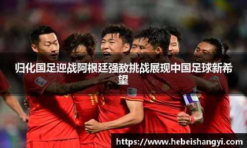 归化国足迎战阿根廷强敌挑战展现中国足球新希望